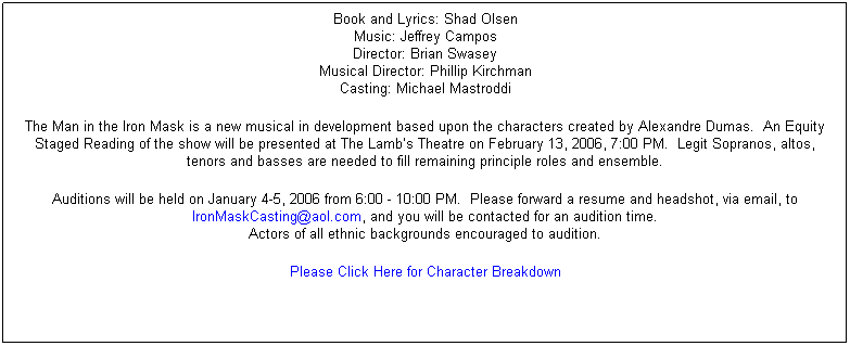 Text Box: Book and Lyrics: Shad Olsen
Music: Jeffrey Campos
Director: Brian Swasey
Musical Director: Phillip Kirchman
Casting: Michael Mastroddi
The Man in the Iron Mask is a new musical in development based upon the characters created by Alexandre Dumas.Ê An Equity Staged Reading of the show will be presented at The Lamb’s Theatre on February 13, 2006, 7:00 PM.Ê Legit Sopranos, altos, tenors and basses are needed to fill remaining principle roles and ensemble.
Auditions will be held on January 4-5, 2006 from 6:00 - 10:00 PM.Ê Please forward a resume and headshot, via email, to IronMaskCasting@aol.com, and you will be contacted for an audition time.
Actors of all ethnic backgrounds encouraged to audition.
Please Click Here for Character Breakdown
Ê
Ê
Ê
Ê
